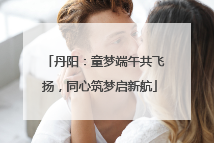 丹阳：童梦端午共飞扬，同心筑梦启新航