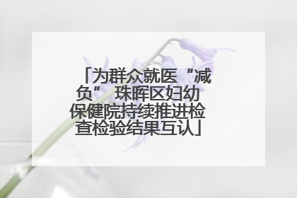 为群众就医“减负” 珠晖区妇幼保健院持续推进检查检验结果互认