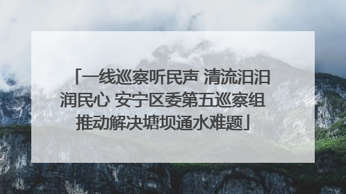 一线巡察听民声 清流汨汨润民心 安宁区委第五巡察组推动解决塘坝通水难题