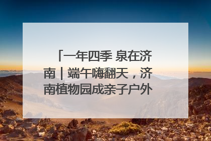 一年四季 泉在济南｜端午嗨翻天，济南植物园成亲子户外热门打卡地