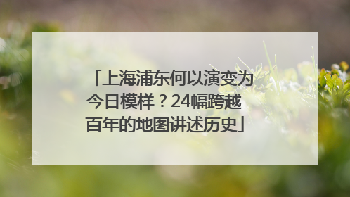 上海浦东何以演变为今日模样？24幅跨越百年的地图讲述历史