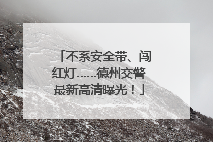不系安全带、闯红灯……德州交警最新高清曝光！