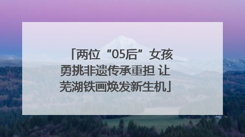 两位“05后”女孩勇挑非遗传承重担 让芜湖铁画焕发新生机