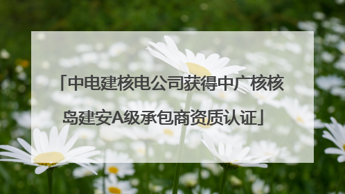 中电建核电公司获得中广核核岛建安A级承包商资质认证