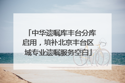 中华遗嘱库丰台分库启用，填补北京丰台区域专业遗嘱服务空白