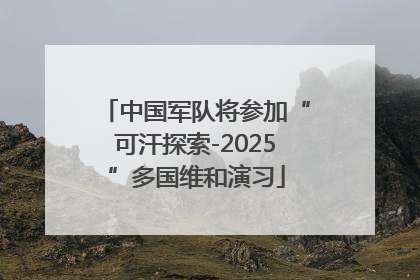 中国军队将参加“可汗探索-2025”多国维和演习