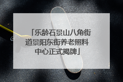 乐龄石景山八角街道景阳东街养老照料中心正式揭牌