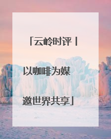 云岭时评丨以咖啡为媒 邀世界共享