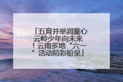 五育并举润童心 云岭少年向未来！云南多地“六一”活动精彩纷呈