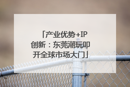 产业优势+IP创新：东莞潮玩叩开全球市场大门