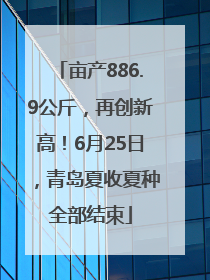 亩产886.9公斤，再创新高！6月25日，青岛夏收夏种全部结束