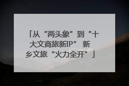 从“两头象”到“十大文商旅新IP” 新乡文旅“火力全开”