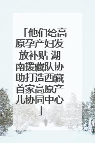 他们给高原孕产妇发放补贴 湖南援藏队协助打造西藏首家高原产儿协同中心