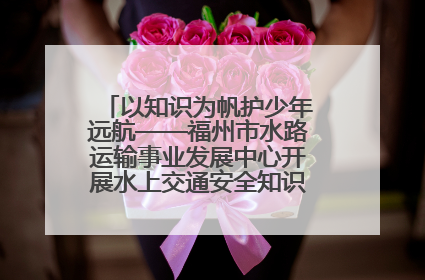 以知识为帆护少年远航——福州市水路运输事业发展中心开展水上交通安全知识进校园活动
