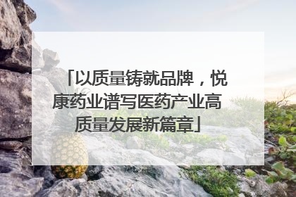 以质量铸就品牌，悦康药业谱写医药产业高质量发展新篇章