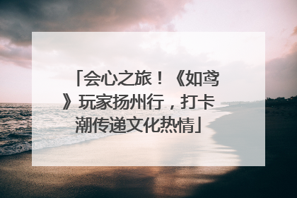 会心之旅！《如鸢》玩家扬州行，打卡潮传递文化热情