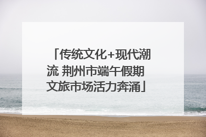 传统文化+现代潮流 荆州市端午假期文旅市场活力奔涌