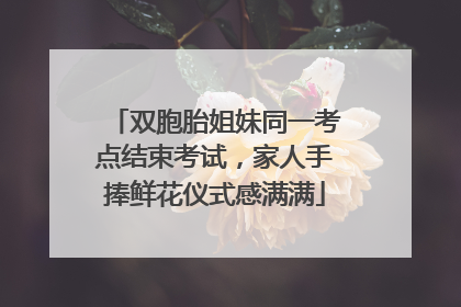 双胞胎姐妹同一考点结束考试，家人手捧鲜花仪式感满满