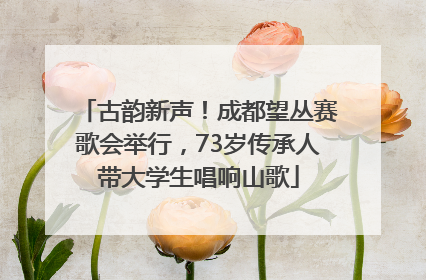 古韵新声！成都望丛赛歌会举行，73岁传承人带大学生唱响山歌