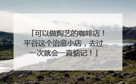 可以做陶艺的咖啡店！平谷这个治愈小店，去过一次就会一直惦记！