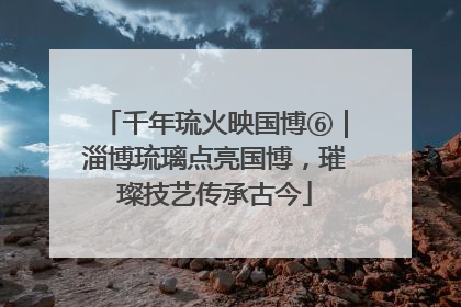 千年琉火映国博⑥｜淄博琉璃点亮国博，璀璨技艺传承古今