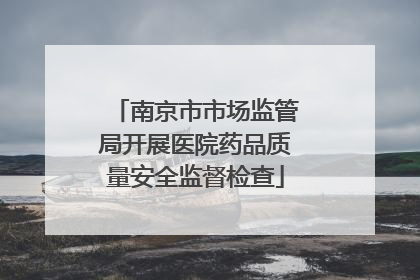 南京市市场监管局开展医院药品质量安全监督检查