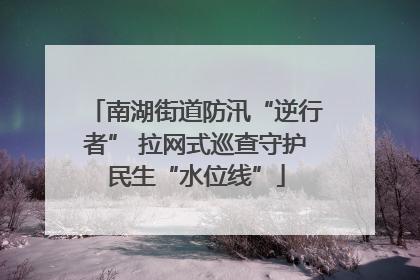 南湖街道防汛“逆行者” 拉网式巡查守护民生“水位线”