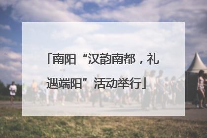 南阳“汉韵南都，礼遇端阳”活动举行