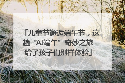 儿童节邂逅端午节，这趟“AI端午”奇妙之旅给了孩子们别样体验