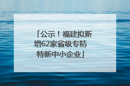 公示！福建拟新增62家省级专精特新中小企业