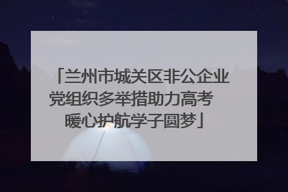 兰州市城关区非公企业党组织多举措助力高考 暖心护航学子圆梦