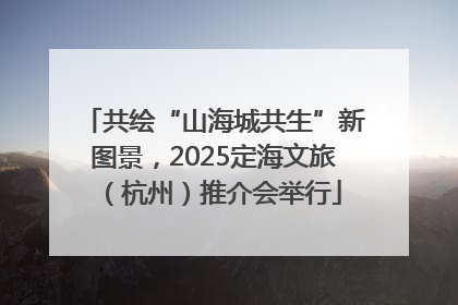 共绘“山海城共生”新图景，2025定海文旅（杭州）推介会举行