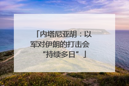 内塔尼亚胡：以军对伊朗的打击会“持续多日”