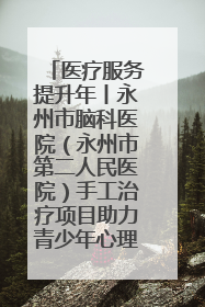 医疗服务提升年丨永州市脑科医院（永州市第二人民医院）手工治疗项目助力青少年心理健康重建