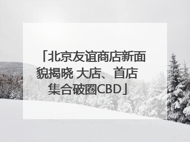 北京友谊商店新面貌揭晓 大店、首店集合破圈CBD