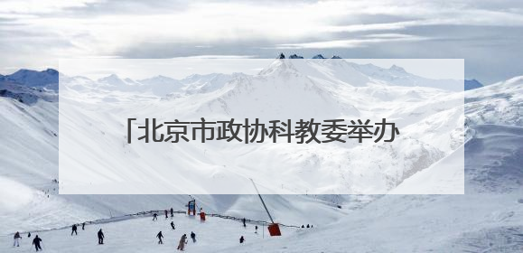 北京市政协科教委举办第二季度委员学习活动