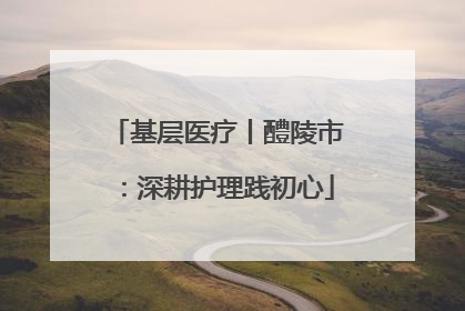 基层医疗丨醴陵市：深耕护理践初心