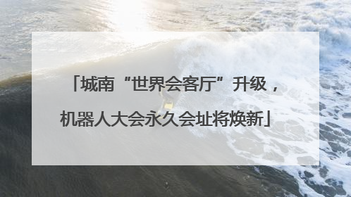 城南“世界会客厅”升级，机器人大会永久会址将焕新