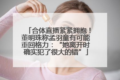 合体直播紧紧拥抱！董明珠称孟羽童有可能重回格力：“她离开时确实犯了很大的错”