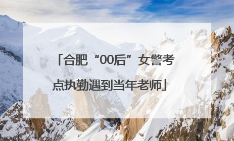合肥“00后”女警考点执勤遇到当年老师