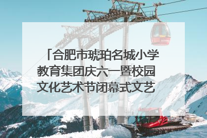 合肥市琥珀名城小学教育集团庆六一暨校园文化艺术节闭幕式文艺汇演圆满举行