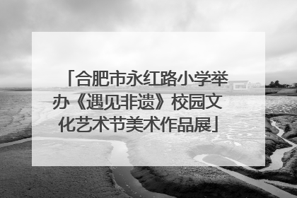 合肥市永红路小学举办《遇见非遗》校园文化艺术节美术作品展