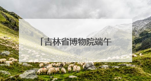 吉林省博物院端午“热”度升温，传统文化魅力尽显