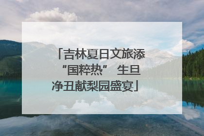 吉林夏日文旅添“国粹热” 生旦净丑献梨园盛宴
