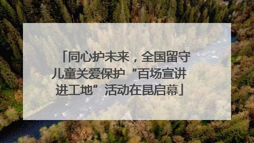 同心护未来，全国留守儿童关爱保护“百场宣讲进工地”活动在昆启幕