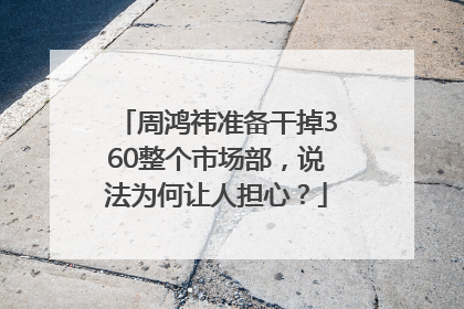 周鸿祎准备干掉360整个市场部，说法为何让人担心？