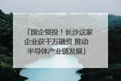 国企领投！长沙这家企业获千万融资 推动半导体产业链发展