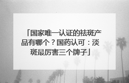 国家唯一认证的祛斑产品有哪个？国药认可：淡斑最厉害三个牌子