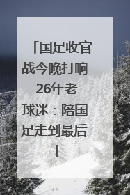 国足收官战今晚打响 26年老球迷：陪国足走到最后