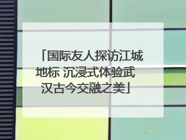 国际友人探访江城地标 沉浸式体验武汉古今交融之美